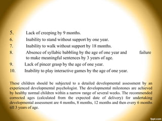 5.
6.
7.
8.
9.
10.

Lack of creeping by 9 months.
Inability to stand without support by one year.
Inability to walk without support by 18 months.
Absence of syllabic babbling by the age of one year and
to make meaningful sentences by 3 years of age.
Lack of pincer grasp by the age of one year.
Inability to play interactive games by the age of one year.

failure

These children should be subjected to a detailed developmental assessment by an
experienced developmental psychologist. The developmental milestones are achieved
by healthy normal children within a narrow range of several weeks. The recommended
corrected ages (calculated from the expected date of delivery) for undertaking
developmental assessment are 4 months, 8 months, 12 months and then every 6 months
till 3 years of age.

 