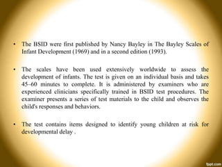 • The BSID were first published by Nancy Bayley in The Bayley Scales of
Infant Development (1969) and in a second edition (1993).
• The scales have been used extensively worldwide to assess the
development of infants. The test is given on an individual basis and takes
45–60 minutes to complete. It is administered by examiners who are
experienced clinicians specifically trained in BSID test procedures. The
examiner presents a series of test materials to the child and observes the
child's responses and behaviors.
• The test contains items designed to identify young children at risk for
developmental delay .

 