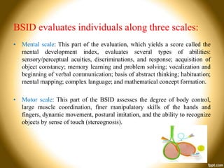 BSID evaluates individuals along three scales:
• Mental scale: This part of the evaluation, which yields a score called the
mental development index, evaluates several types of abilities:
sensory/perceptual acuities, discriminations, and response; acquisition of
object constancy; memory learning and problem solving; vocalization and
beginning of verbal communication; basis of abstract thinking; habituation;
mental mapping; complex language; and mathematical concept formation.
• Motor scale: This part of the BSID assesses the degree of body control,
large muscle coordination, finer manipulatory skills of the hands and
fingers, dynamic movement, postural imitation, and the ability to recognize
objects by sense of touch (stereognosis).

 