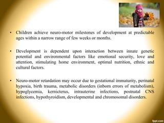 • Children achieve neuro-motor milestones of development at predictable
ages within a narrow range of few weeks or months.
• Development is dependent upon interaction between innate genetic
potential and environmental factors like emotional security, love and
attention, stimulating home environment, optimal nutrition, ethnic and
cultural factors.
• Neuro-motor retardation may occur due to gestational immaturity, perinatal
hypoxia, birth trauma, metabolic disorders (inborn errors of metabolism),
hypoglycemia, kernicterus, intrauterine infections, postnatal CNS
infections, hypothyroidism, developmental and chromosomal disorders.

 