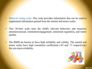 • Behavior rating scale: This scale provides information that can be used to
supplement information gained from the mental and motor scales.
• This 30-item scale rates the child's relevant behaviors and measures
attention/arousal, orientation/engagement, emotional regulation, and motor
quality.
• The BSID are known to have high reliability and validity. The mental and
motor scales have high correlation coefficients (.83 and .77 respectively)
for test-retest reliability.

 