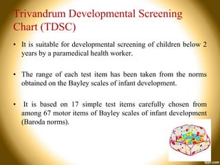 Trivandrum Developmental Screening
Chart (TDSC)
• It is suitable for developmental screening of children below 2
years by a paramedical health worker.
• The range of each test item has been taken from the norms
obtained on the Bayley scales of infant development.
•

It is based on 17 simple test items carefully chosen from
among 67 motor items of Bayley scales of infant development
(Baroda norms).

 