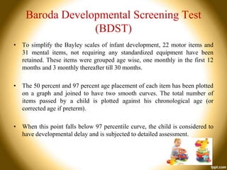 Baroda Developmental Screening Test
(BDST)
• To simplify the Bayley scales of infant development, 22 motor items and
31 mental items, not requiring any standardized equipment have been
retained. These items were grouped age wise, one monthly in the first 12
months and 3 monthly thereafter till 30 months.
• The 50 percent and 97 percent age placement of each item has been plotted
on a graph and joined to have two smooth curves. The total number of
items passed by a child is plotted against his chronological age (or
corrected age if preterm).
• When this point falls below 97 percentile curve, the child is considered to
have developmental delay and is subjected to detailed assessment.

 