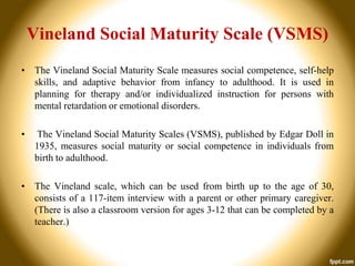 Vineland Social Maturity Scale (VSMS)
• The Vineland Social Maturity Scale measures social competence, self-help
skills, and adaptive behavior from infancy to adulthood. It is used in
planning for therapy and/or individualized instruction for persons with
mental retardation or emotional disorders.
•

The Vineland Social Maturity Scales (VSMS), published by Edgar Doll in
1935, measures social maturity or social competence in individuals from
birth to adulthood.

• The Vineland scale, which can be used from birth up to the age of 30,
consists of a 117-item interview with a parent or other primary caregiver.
(There is also a classroom version for ages 3-12 that can be completed by a
teacher.)

 