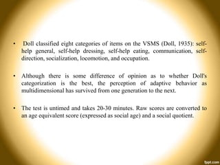•

Doll classified eight categories of items on the VSMS (Doll, 1935): selfhelp general, self-help dressing, self-help eating, communication, selfdirection, socialization, locomotion, and occupation.

• Although there is some difference of opinion as to whether Doll's
categorization is the best, the perception of adaptive behavior as
multidimensional has survived from one generation to the next.
• The test is untimed and takes 20-30 minutes. Raw scores are converted to
an age equivalent score (expressed as social age) and a social quotient.

 