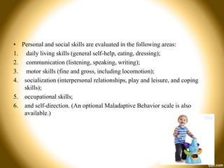 • Personal and social skills are evaluated in the following areas:
1. daily living skills (general self-help, eating, dressing);
2. communication (listening, speaking, writing);
3. motor skills (fine and gross, including locomotion);
4. socialization (interpersonal relationships, play and leisure, and coping
skills);
5. occupational skills;
6. and self-direction. (An optional Maladaptive Behavior scale is also
available.)

 