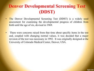 Denver Developmental Screening Test
(DDST)
• The Denver Developmental Screening Test (DDST) is a widely used
assessment for examining the developmental progress of children from
birth until the age of six, devised in 1969.
•

There were concerns raised from that time about specific items in the test
and, coupled with changing normal values, it was decided that a major
revision of the test was necessary in 1992. It was originally designed at the
University of Colorado Medical Center, Denver, USA.

 
