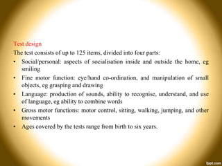 Test design
The test consists of up to 125 items, divided into four parts:
• Social/personal: aspects of socialisation inside and outside the home, eg
smiling
• Fine motor function: eye/hand co-ordination, and manipulation of small
objects, eg grasping and drawing
• Language: production of sounds, ability to recognise, understand, and use
of language, eg ability to combine words
• Gross motor functions: motor control, sitting, walking, jumping, and other
movements
• Ages covered by the tests range from birth to six years.

 