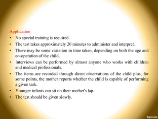 Application
• No special training is required.
• The test takes approximately 20 minutes to administer and interpret.
• There may be some variation in time taken, depending on both the age and
co-operation of the child.
• Interviews can be performed by almost anyone who works with children
and medical professionals.
• The items are recorded through direct observations of the child plus, for
some points, the mother reports whether the child is capable of performing
a given task.
• Younger infants can sit on their mother's lap.
• The test should be given slowly.

 