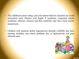 • The childhood autism rating scale and autism behavior checklist are useful
assessment tools. Patients with fragile X syndrome, congenital rubella
syndrome, tuberous sclerosis and Rett syndrome may have some autistic
mannerisms.
• Children with attention deficit hyperactivity disorder (ADHD) may have
learning disability and school problems due to hyperactivity and poor
attention span.

 