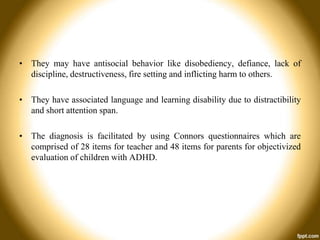 • They may have antisocial behavior like disobediency, defiance, lack of
discipline, destructiveness, fire setting and inflicting harm to others.
• They have associated language and learning disability due to distractibility
and short attention span.

• The diagnosis is facilitated by using Connors questionnaires which are
comprised of 28 items for teacher and 48 items for parents for objectivized
evaluation of children with ADHD.

 