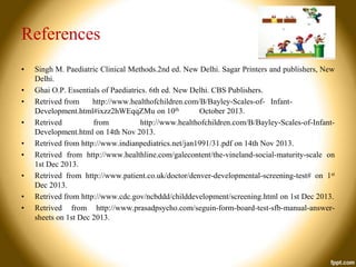 References
•

•
•
•
•
•
•
•
•

Singh M. Paediatric Clinical Methods.2nd ed. New Delhi. Sagar Printers and publishers, New
Delhi.
Ghai O.P. Essentials of Paediatrics. 6th ed. New Delhi. CBS Publishers.
Retrived from
http://www.healthofchildren.com/B/Bayley-Scales-of- InfantDevelopment.html#ixzz2hWEqqZMu on 10th
October 2013.
Retrived
from
http://www.healthofchildren.com/B/Bayley-Scales-of-InfantDevelopment.html on 14th Nov 2013.
Retrived from http://www.indianpediatrics.net/jan1991/31.pdf on 14th Nov 2013.
Retrived from http://www.healthline.com/galecontent/the-vineland-social-maturity-scale on
1st Dec 2013.
Retrived from http://www.patient.co.uk/doctor/denver-developmental-screening-test# on 1st
Dec 2013.
Retrived from http://www.cdc.gov/ncbddd/childdevelopment/screening.html on 1st Dec 2013.
Retrived from http://www.prasadpsycho.com/seguin-form-board-test-sfb-manual-answersheets on 1st Dec 2013.

 