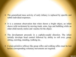  The generalized mass activity of early infancy is replaced by specific and
subtle individual responses.
 It is a common observation that when shown a bright object, an infant
shows wild excitement by moving trunk, arms, legs and babbling while an
older child merely smiles and reaches for the object.
 The development proceeds in a cephalo-caudal direction. The infant
initially develops head control followed by ability to roll over, grasp,
sitting, crawling, standing, walking etc..

 Certain primitive reflexes like grasp reflex and walking reflex must be lost
before corresponding voluntary movements are required.

 