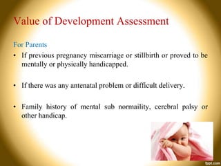 Value of Development Assessment
For Parents
• If previous pregnancy miscarriage or stillbirth or proved to be
mentally or physically handicapped.
• If there was any antenatal problem or difficult delivery.
• Family history of mental sub normaility, cerebral palsy or
other handicap.

 