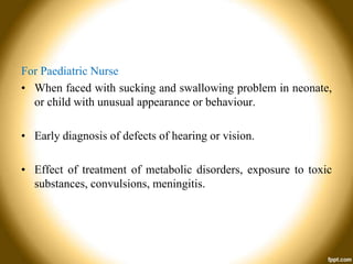 For Paediatric Nurse
• When faced with sucking and swallowing problem in neonate,
or child with unusual appearance or behaviour.
• Early diagnosis of defects of hearing or vision.
• Effect of treatment of metabolic disorders, exposure to toxic
substances, convulsions, meningitis.

 