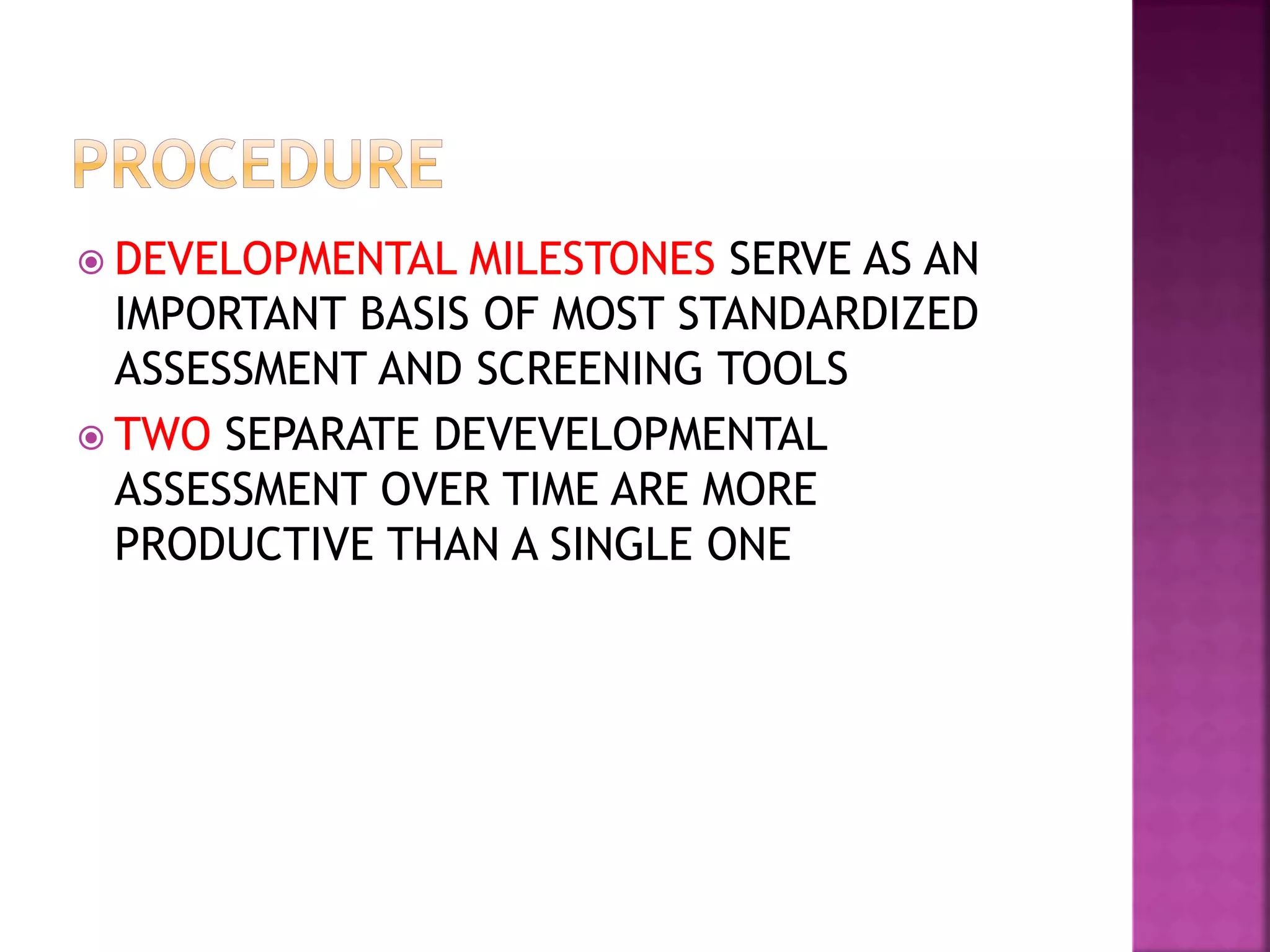  DEVELOPMENTAL MILESTONES SERVE AS AN
IMPORTANT BASIS OF MOST STANDARDIZED
ASSESSMENT AND SCREENING TOOLS
 TWO SEPARATE DEVEVELOPMENTAL
ASSESSMENT OVER TIME ARE MORE
PRODUCTIVE THAN A SINGLE ONE
 