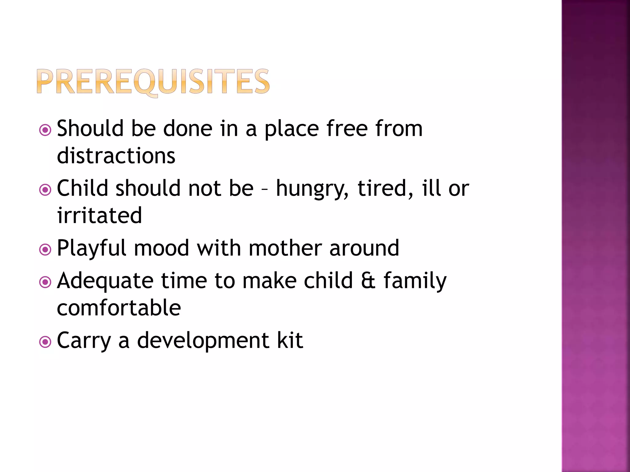  Should be done in a place free from
distractions
 Child should not be – hungry, tired, ill or
irritated
 Playful mood with mother around
 Adequate time to make child & family
comfortable
 Carry a development kit
 
