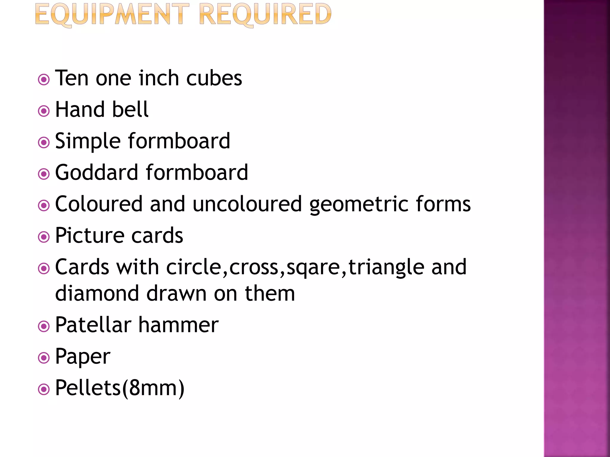  Ten one inch cubes
 Hand bell
 Simple formboard
 Goddard formboard
 Coloured and uncoloured geometric forms
 Picture cards
 Cards with circle,cross,sqare,triangle and
diamond drawn on them
 Patellar hammer
 Paper
 Pellets(8mm)
 
