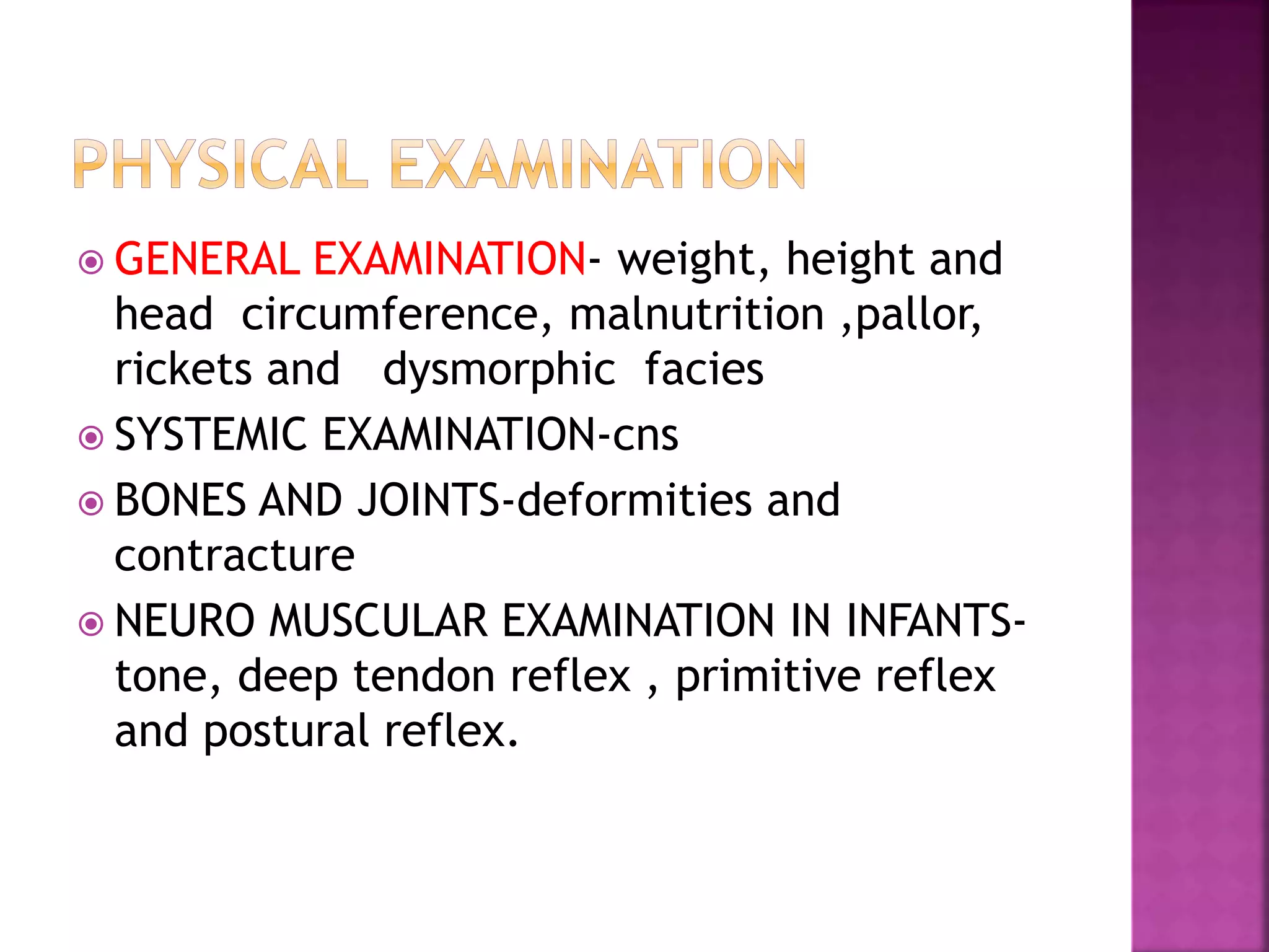  GENERAL EXAMINATION- weight, height and
head circumference, malnutrition ,pallor,
rickets and dysmorphic facies
 SYSTEMIC EXAMINATION-cns
 BONES AND JOINTS-deformities and
contracture
 NEURO MUSCULAR EXAMINATION IN INFANTS-
tone, deep tendon reflex , primitive reflex
and postural reflex.
 