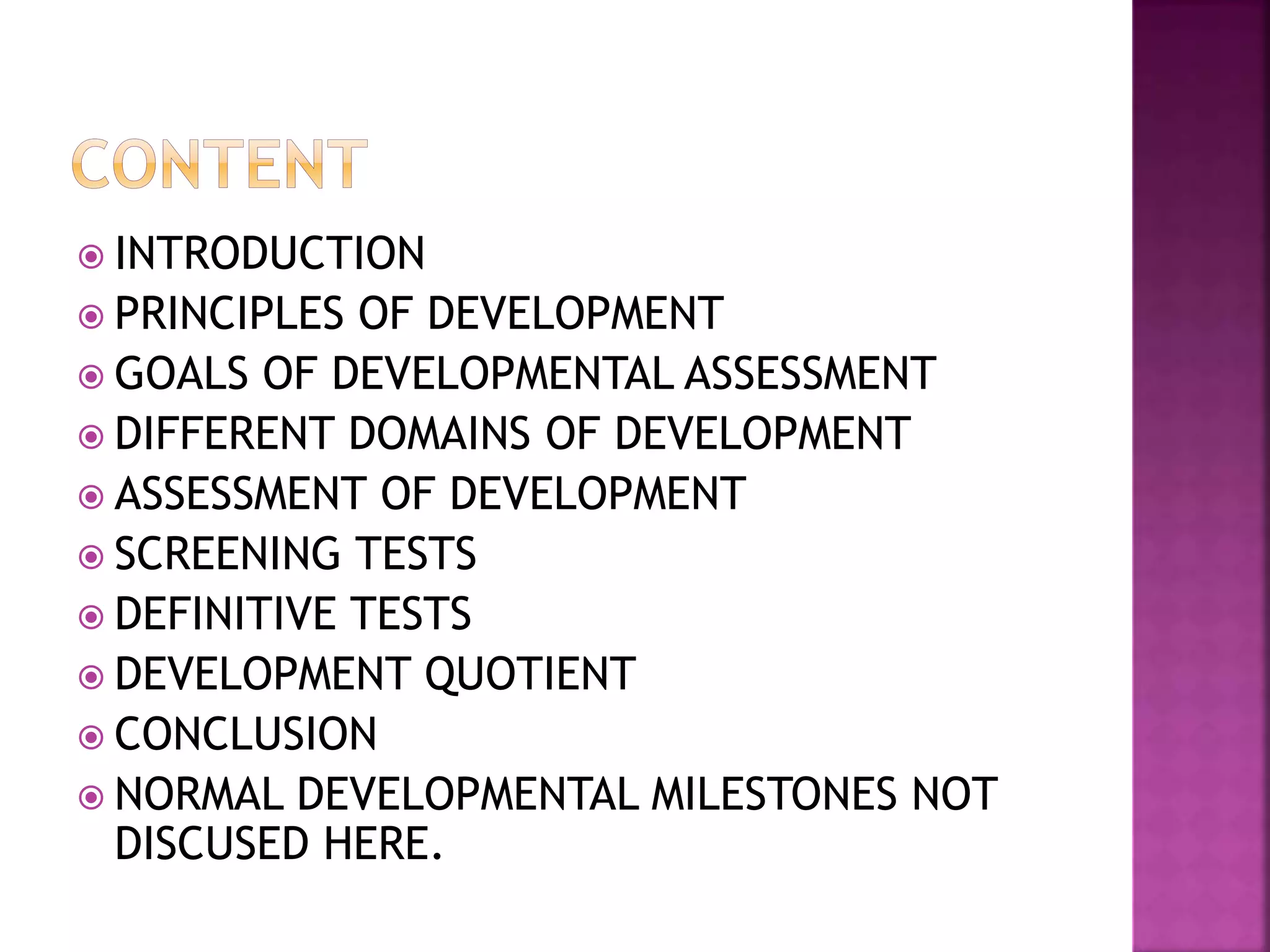  INTRODUCTION
 PRINCIPLES OF DEVELOPMENT
 GOALS OF DEVELOPMENTAL ASSESSMENT
 DIFFERENT DOMAINS OF DEVELOPMENT
 ASSESSMENT OF DEVELOPMENT
 SCREENING TESTS
 DEFINITIVE TESTS
 DEVELOPMENT QUOTIENT
 CONCLUSION
 NORMAL DEVELOPMENTAL MILESTONES NOT
DISCUSED HERE.
 