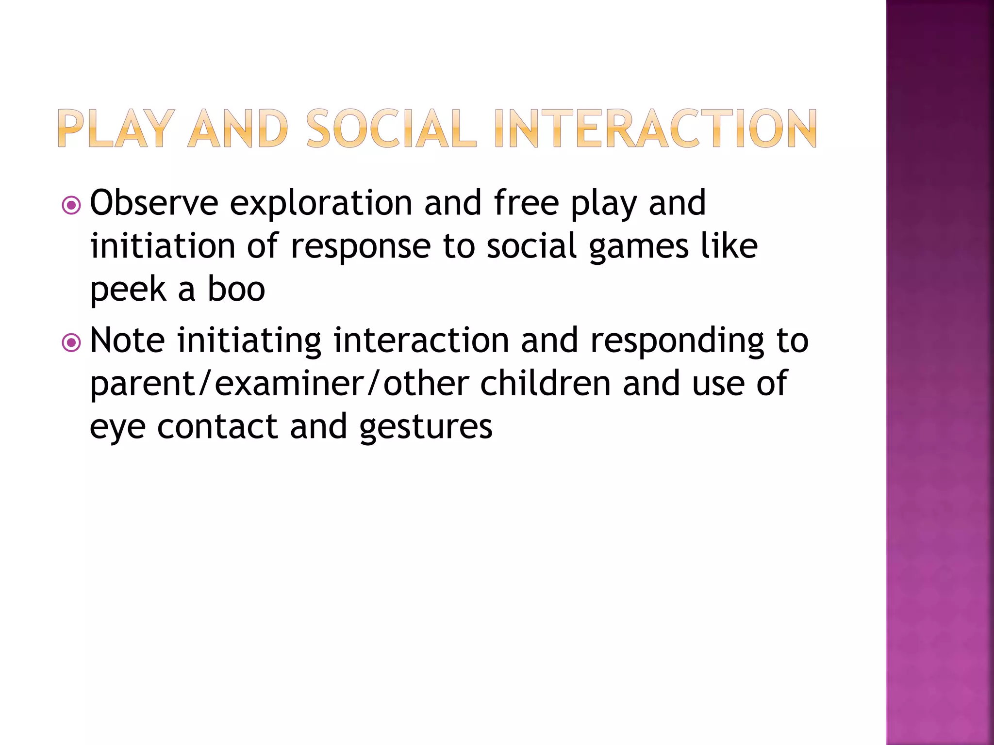  Observe exploration and free play and
initiation of response to social games like
peek a boo
 Note initiating interaction and responding to
parent/examiner/other children and use of
eye contact and gestures
 