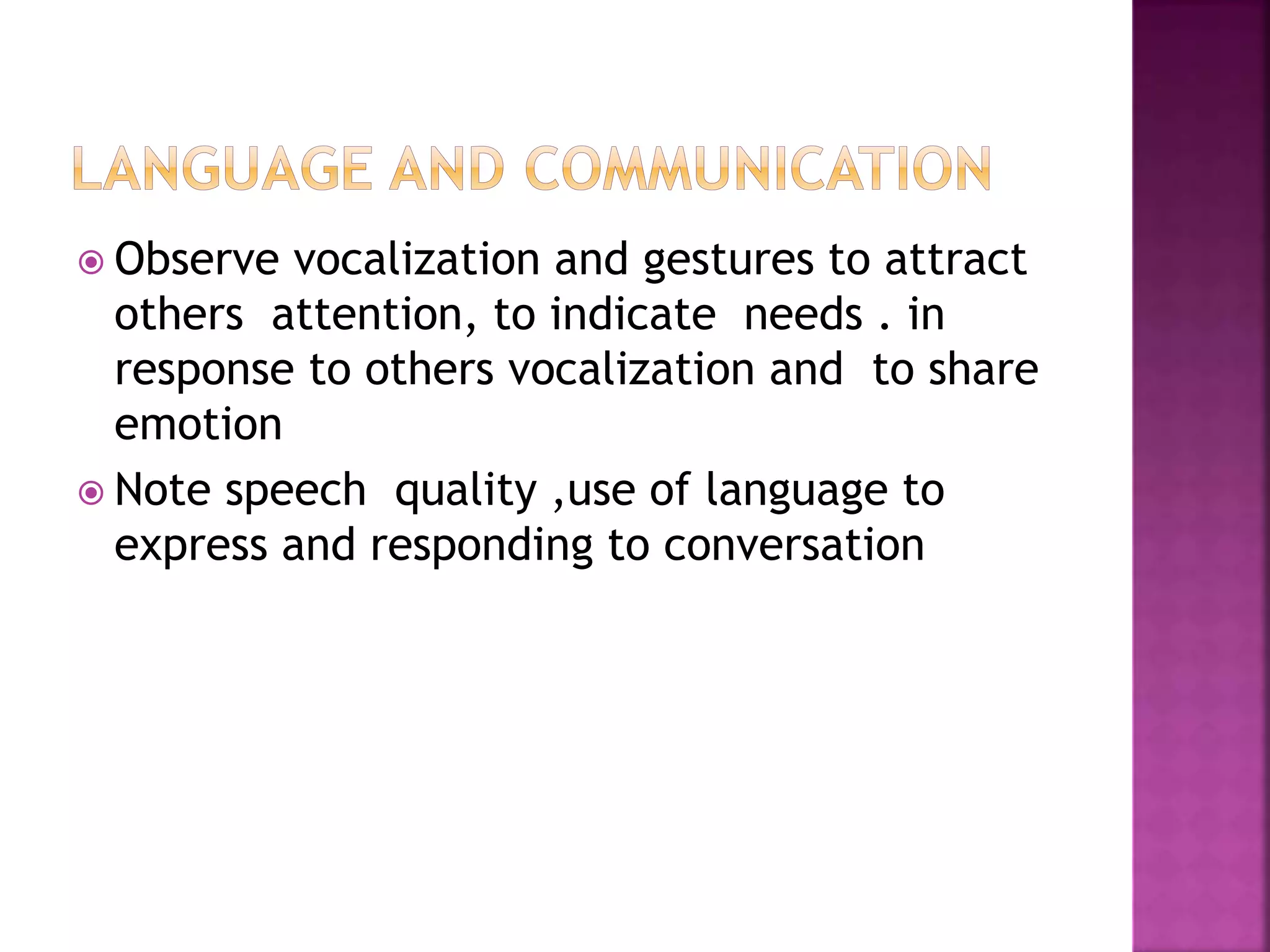  Observe vocalization and gestures to attract
others attention, to indicate needs . in
response to others vocalization and to share
emotion
 Note speech quality ,use of language to
express and responding to conversation
 