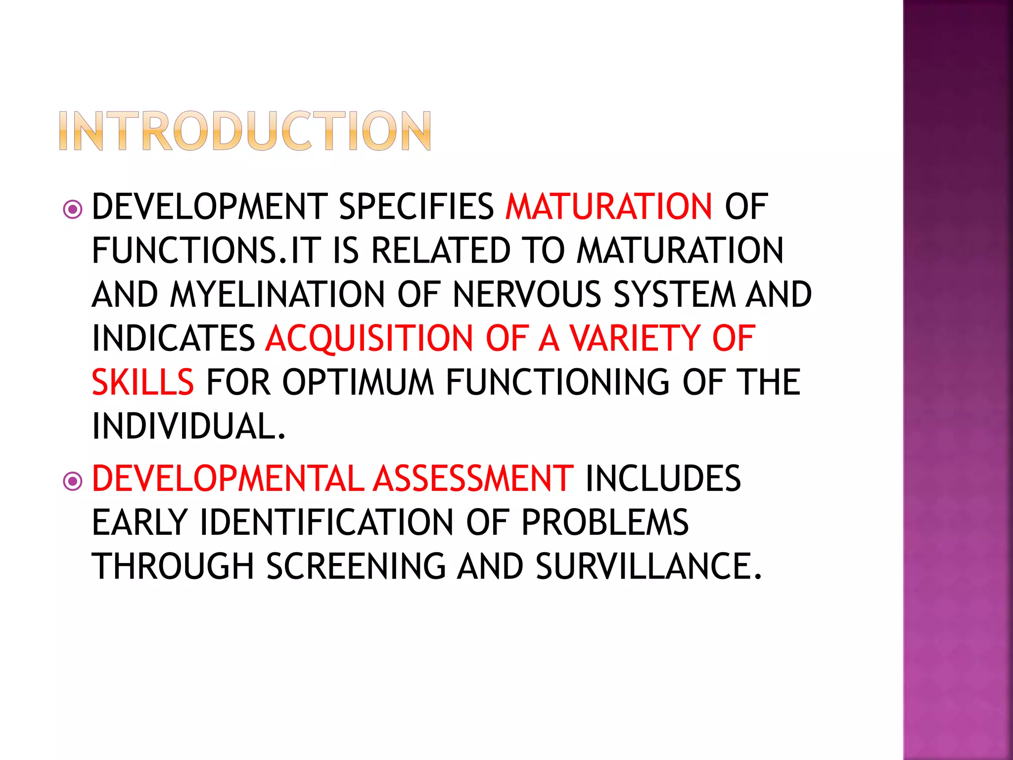  DEVELOPMENT SPECIFIES MATURATION OF
FUNCTIONS.IT IS RELATED TO MATURATION
AND MYELINATION OF NERVOUS SYSTEM AND
INDICATES ACQUISITION OF A VARIETY OF
SKILLS FOR OPTIMUM FUNCTIONING OF THE
INDIVIDUAL.
 DEVELOPMENTAL ASSESSMENT INCLUDES
EARLY IDENTIFICATION OF PROBLEMS
THROUGH SCREENING AND SURVILLANCE.
 
