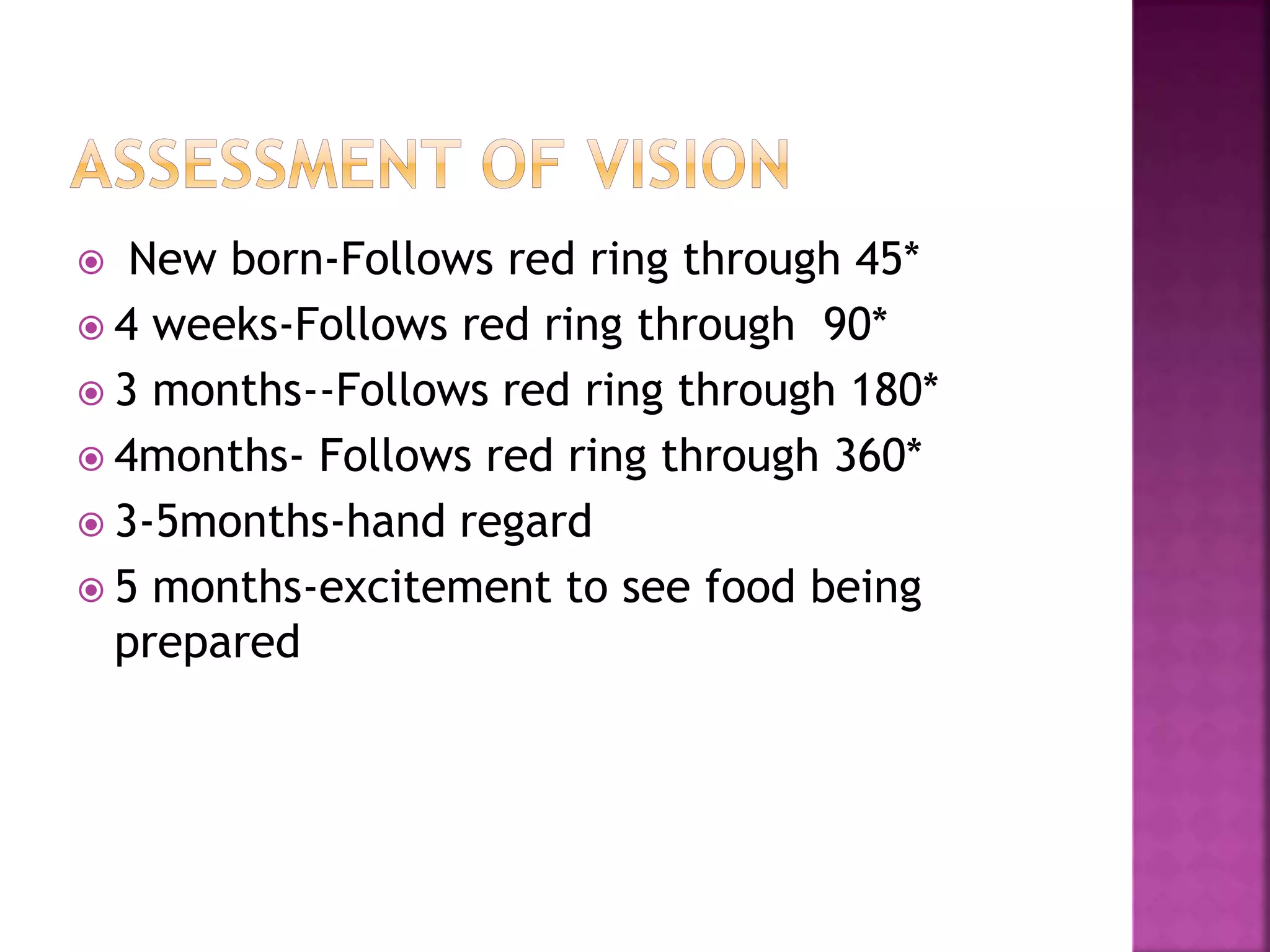  New born-Follows red ring through 45*
 4 weeks-Follows red ring through 90*
 3 months--Follows red ring through 180*
 4months- Follows red ring through 360*
 3-5months-hand regard
 5 months-excitement to see food being
prepared
 