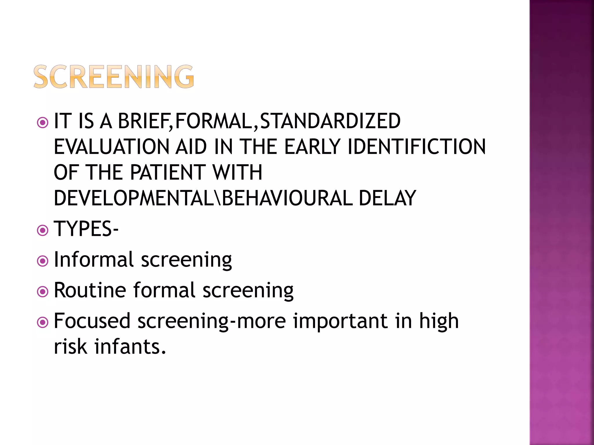  IT IS A BRIEF,FORMAL,STANDARDIZED
EVALUATION AID IN THE EARLY IDENTIFICTION
OF THE PATIENT WITH
DEVELOPMENTALBEHAVIOURAL DELAY
 TYPES-
 Informal screening
 Routine formal screening
 Focused screening-more important in high
risk infants.
 