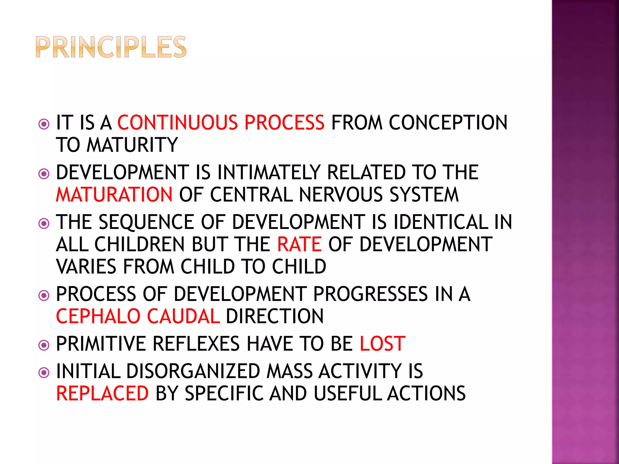  IT IS A CONTINUOUS PROCESS FROM CONCEPTION
TO MATURITY
 DEVELOPMENT IS INTIMATELY RELATED TO THE
MATURATION OF CENTRAL NERVOUS SYSTEM
 THE SEQUENCE OF DEVELOPMENT IS IDENTICAL IN
ALL CHILDREN BUT THE RATE OF DEVELOPMENT
VARIES FROM CHILD TO CHILD
 PROCESS OF DEVELOPMENT PROGRESSES IN A
CEPHALO CAUDAL DIRECTION
 PRIMITIVE REFLEXES HAVE TO BE LOST
 INITIAL DISORGANIZED MASS ACTIVITY IS
REPLACED BY SPECIFIC AND USEFUL ACTIONS
 