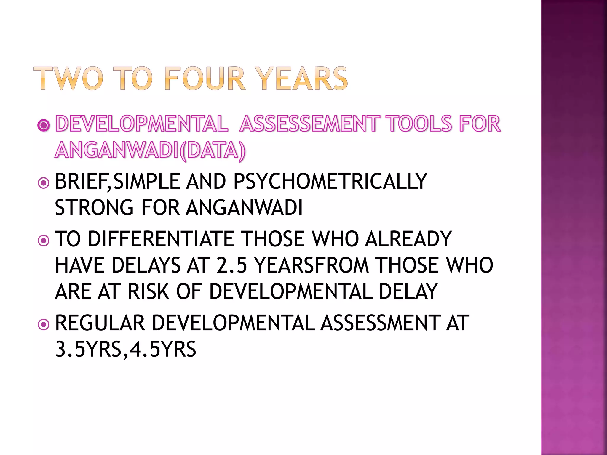  BRIEF,SIMPLE AND PSYCHOMETRICALLY
STRONG FOR ANGANWADI
 TO DIFFERENTIATE THOSE WHO ALREADY
HAVE DELAYS AT 2.5 YEARSFROM THOSE WHO
ARE AT RISK OF DEVELOPMENTAL DELAY
 REGULAR DEVELOPMENTAL ASSESSMENT AT
3.5YRS,4.5YRS
 
