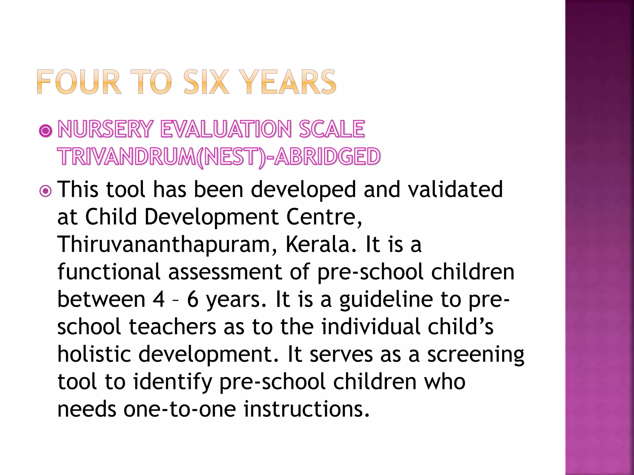  This tool has been developed and validated
at Child Development Centre,
Thiruvananthapuram, Kerala. It is a
functional assessment of pre-school children
between 4 – 6 years. It is a guideline to pre-
school teachers as to the individual child’s
holistic development. It serves as a screening
tool to identify pre-school children who
needs one-to-one instructions.
 