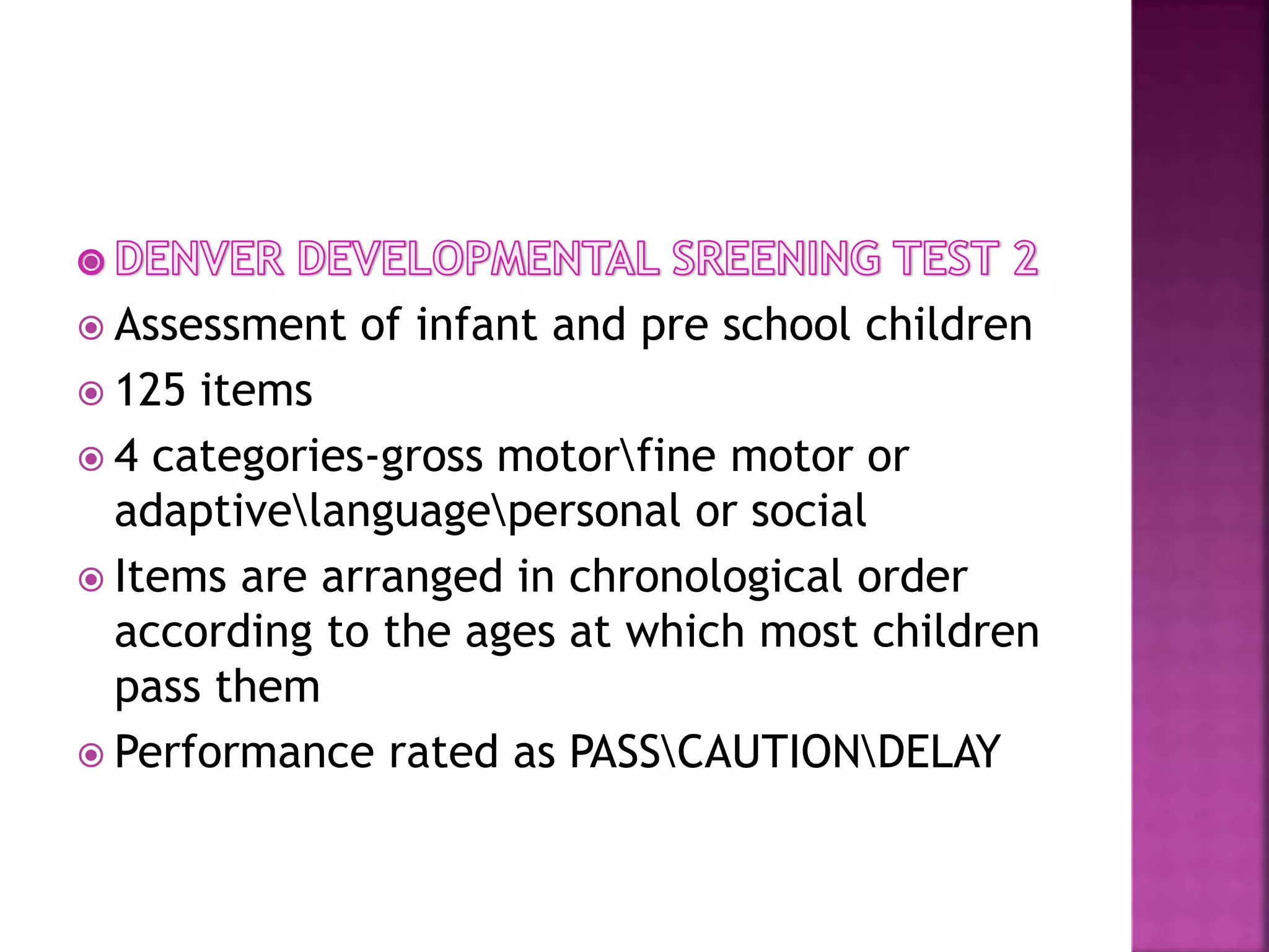  Assessment of infant and pre school children
 125 items
 4 categories-gross motorfine motor or
adaptivelanguagepersonal or social
 Items are arranged in chronological order
according to the ages at which most children
pass them
 Performance rated as PASSCAUTIONDELAY
 