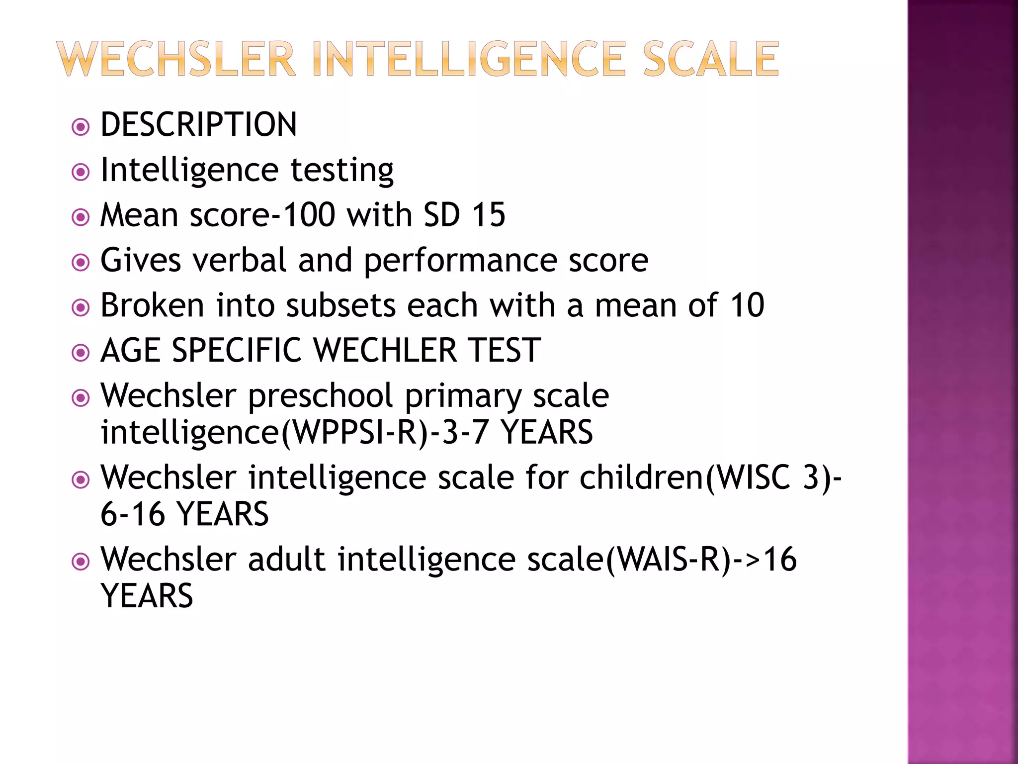  DESCRIPTION
 Intelligence testing
 Mean score-100 with SD 15
 Gives verbal and performance score
 Broken into subsets each with a mean of 10
 AGE SPECIFIC WECHLER TEST
 Wechsler preschool primary scale
intelligence(WPPSI-R)-3-7 YEARS
 Wechsler intelligence scale for children(WISC 3)-
6-16 YEARS
 Wechsler adult intelligence scale(WAIS-R)->16
YEARS
 
