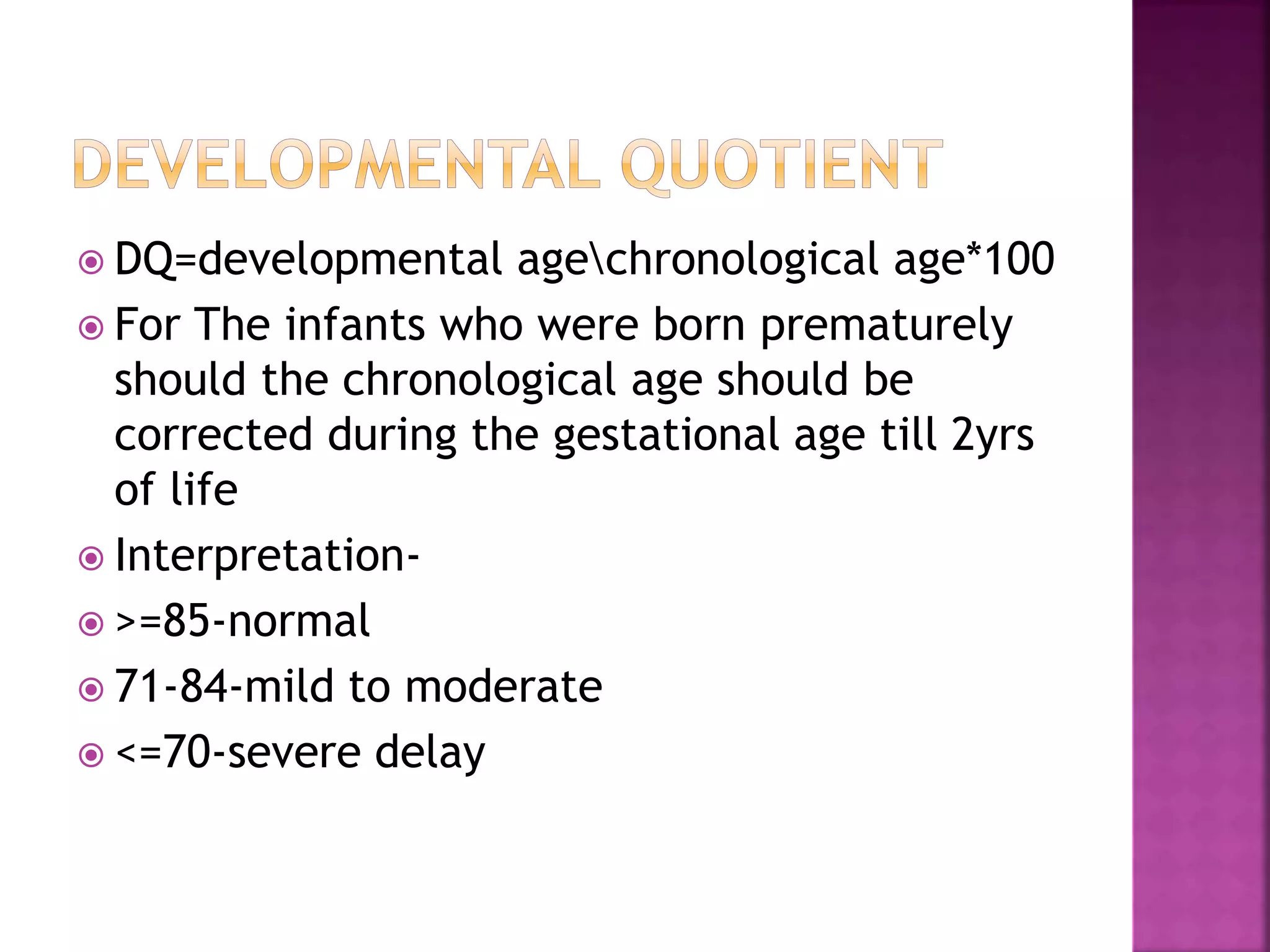  DQ=developmental agechronological age*100
 For The infants who were born prematurely
should the chronological age should be
corrected during the gestational age till 2yrs
of life
 Interpretation-
 >=85-normal
 71-84-mild to moderate
 <=70-severe delay
 