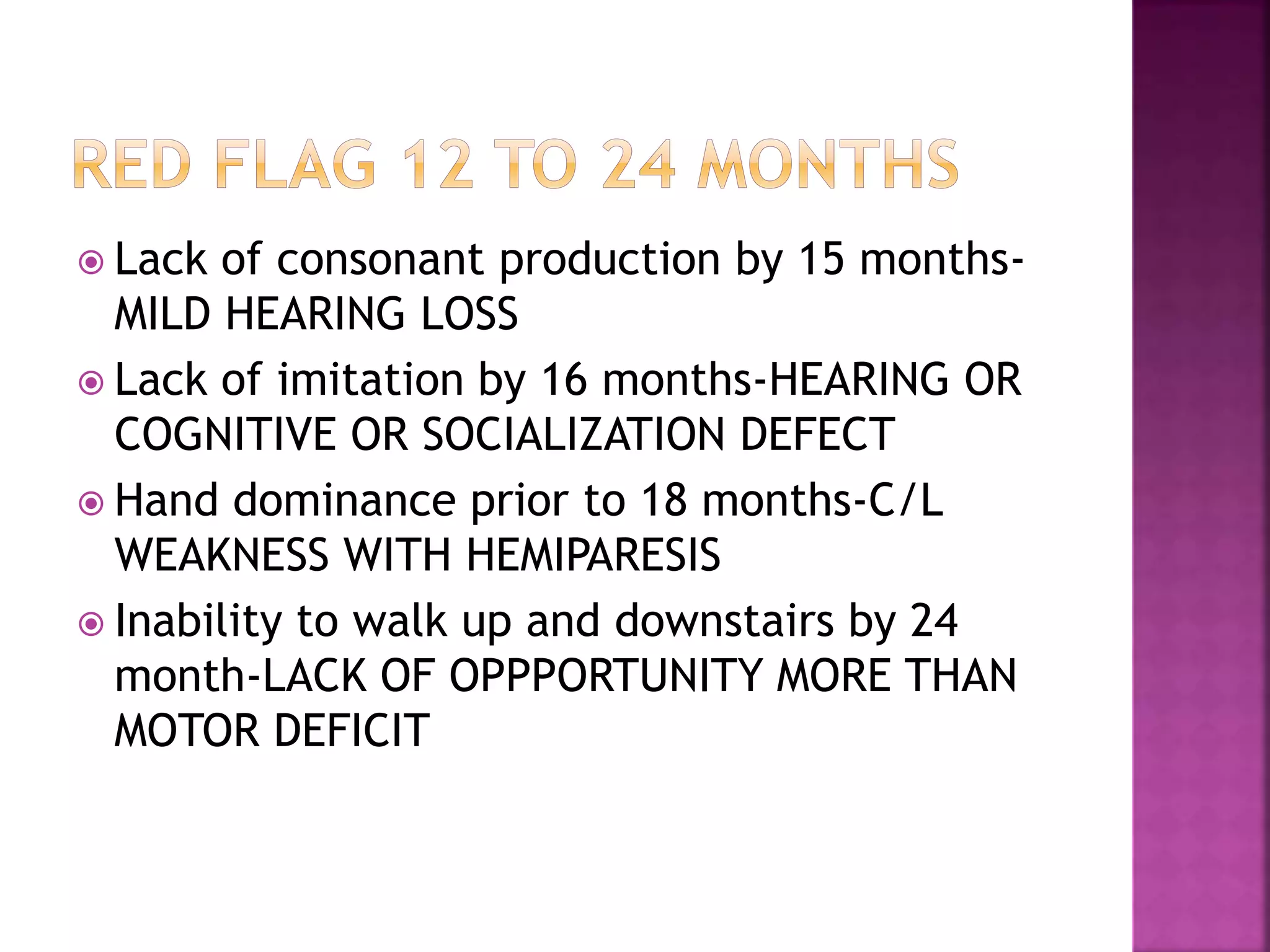  Lack of consonant production by 15 months-
MILD HEARING LOSS
 Lack of imitation by 16 months-HEARING OR
COGNITIVE OR SOCIALIZATION DEFECT
 Hand dominance prior to 18 months-C/L
WEAKNESS WITH HEMIPARESIS
 Inability to walk up and downstairs by 24
month-LACK OF OPPPORTUNITY MORE THAN
MOTOR DEFICIT
 