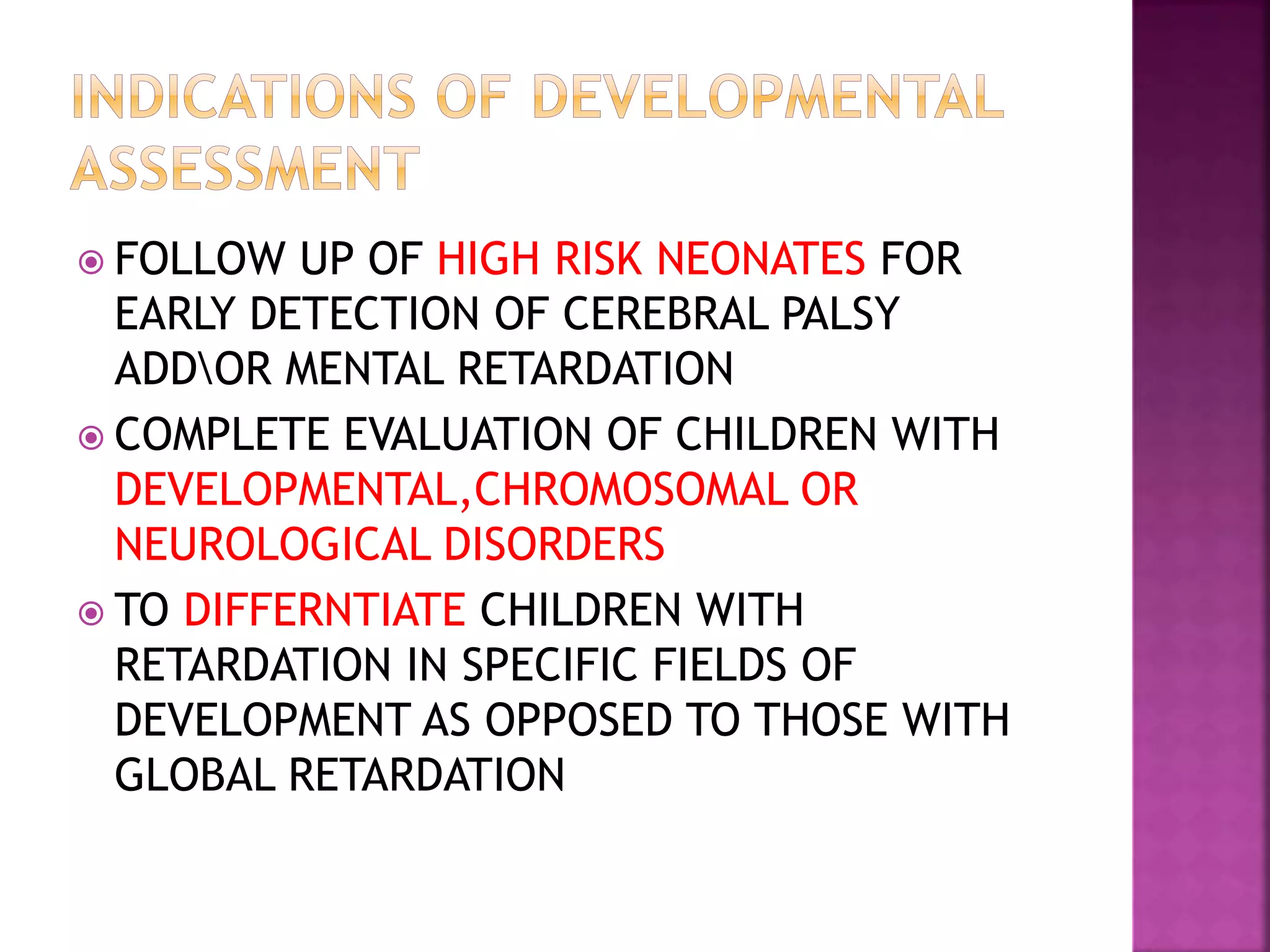  FOLLOW UP OF HIGH RISK NEONATES FOR
EARLY DETECTION OF CEREBRAL PALSY
ADDOR MENTAL RETARDATION
 COMPLETE EVALUATION OF CHILDREN WITH
DEVELOPMENTAL,CHROMOSOMAL OR
NEUROLOGICAL DISORDERS
 TO DIFFERNTIATE CHILDREN WITH
RETARDATION IN SPECIFIC FIELDS OF
DEVELOPMENT AS OPPOSED TO THOSE WITH
GLOBAL RETARDATION
 