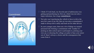 Commitment
 I think if I look back, my favorite part of adolescence was
getting and purchasing my first car, which was not only a
major milestone, but a huge commitment.
 Not only was I purchasing the vehicle to have to drive the
next few years of my life, that car was also a commitment I
made to always drive safely and look out for other drivers.
 In your younger years, there are a lot of things we seemed
pressured into forming a commitment with: weather it’s
picking an after-school sport to participate in, picking your
own car, or choosing the college you plan to base your career
out of: there’s always a choice and the consequences that
come from it.
 