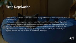 Sleep Deprivation
While being an adult does have its perks such as driving and becoming more independent, there are
some drawbacks.
As I’ve gotten older and past my late-teen years, I have been hit with waves of sleep deprivation.
While going to school full-time, throwing a full-time job in the mix, still wanting a social life, and
wanting to maintain relationships with my family does not allow for much sleep for a girl my age.
 Sleep deprivation can not only make you feel fatigued, sick, and irritable, but can affect your
cognitive thoughts and how you react to other things around you.
 