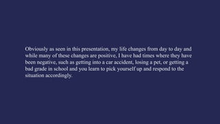 Obviously as seen in this presentation, my life changes from day to day and
while many of these changes are positive, I have had times where they have
been negative, such as getting into a car accident, losing a pet, or getting a
bad grade in school and you learn to pick yourself up and respond to the
situation accordingly.
 