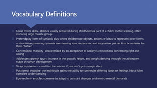Vocabulary Definitions
 Gross motor skills- abilities usually acquired during childhood as part of a child's motor learning, often
involving large muscle groups
 Pretend play-form of symbolic play where children use objects, actions or ideas to represent other forms
 Authoritative parenting- parents are showing love, responsive, and supportive, yet set firm boundaries for
their children
 Conventional morality- characterized by an acceptance of society's conventions concerning right and
wrong
 Adolescent growth spurt- increase in the growth, height, and weight deriving through the adolescent
stage of human development
 Sleep deprivation- condition that occurs if you don’t get enough sleep
 Postformal thought- the individuals gains the ability to synthesize differing ideas or feelings into a fuller,
complete understanding
 Ego-resilient- enables someone to adapt to constant changes and environmental demands
 