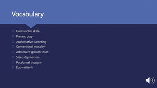 Vocabulary
 Gross motor skills-
 Pretend play-
 Authoritative parenting-
 Conventional morality-
 Adolescent growth spurt-
 Sleep deprivation-
 Postformal thought-
 Ego-resilient-
 
