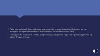  What most individuals do not understand is the connection between the detrimental moments one goes
throughout during their life and how it shapes them into the individual they are today.
 Throughout this presentation, I will be going over three developmental stages I have gone through within my
almost 25 years of living.
 