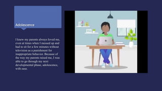 Adolescence
I knew my parents always loved me,
even at times when I messed up and
had to sit for a few minutes without
television as a punishment for
inappropriate behavior. Because of
the way my parents raised me, I was
able to go through my next
developmental phase, adolescence,
with ease.
 