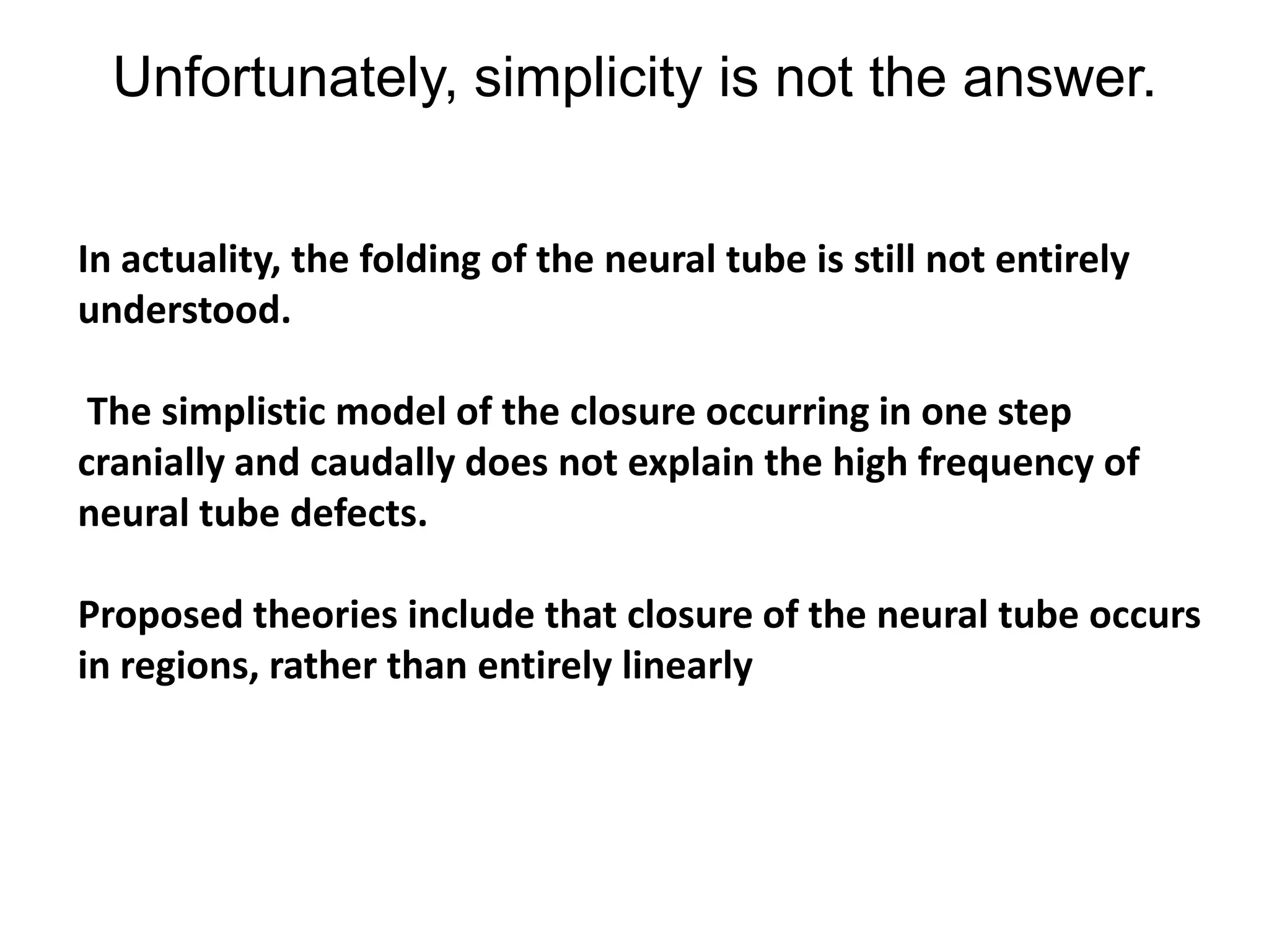 Unfortunately, simplicity is not the answer.
In actuality, the folding of the neural tube is still not entirely
understood.
The simplistic model of the closure occurring in one step
cranially and caudally does not explain the high frequency of
neural tube defects.
Proposed theories include that closure of the neural tube occurs
in regions, rather than entirely linearly