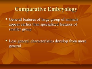 Comparative EmbryologyComparative Embryology
 General features of large group of animalsGeneral features of large group of animals
appear earlier than specialized features ofappear earlier than specialized features of
smaller groupsmaller group
 Less general characteristics develop from moreLess general characteristics develop from more
generalgeneral
 