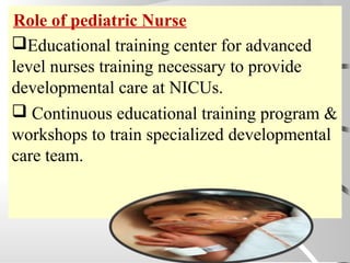 Educational training center for advanced
level nurses training necessary to provide
developmental care at NICUs.
 Continuous educational training program &
workshops to train specialized developmental
care team.
Role of pediatric Nurse
 