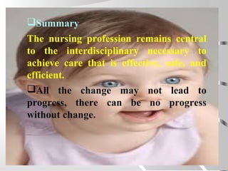 Summary
The nursing profession remains central
to the interdisciplinary necessary to
achieve care that is effective, safe, and
efficient.
All the change may not lead to
progress, there can be no progress
without change.
 
