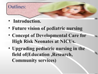 • Introduction.
• Future vision of pediatric nursing
• Concept of Developmental Care for
High Risk Neonates at NICUs.
• Upgrading pediatric nursing in the
field of(Education ,Research,
Community services)
 
