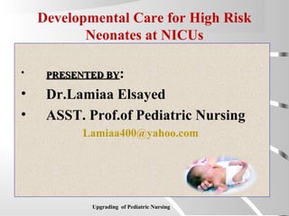 Developmental Care for High Risk
Neonates at NICUs
• PRESENTED BYPRESENTED BY:
• Dr.Lamiaa Elsayed
• ASST. Prof.of Pediatric Nursing
Lamiaa400@yahoo.com
Upgrading of Pediatric Nursing
 